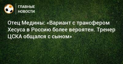 Отец Медины: «Вариант с трансфером Хесуса в Россию более вероятен. Тренер ЦСКА общался с сыном»
