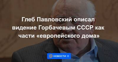 Глеб Павловский описал видение Горбачевым СССР как части «европейского дома»