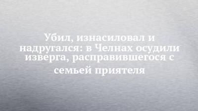 Убил, изнасиловал и надругался: в Челнах осудили изверга, расправившегося с семьей приятеля