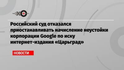 Российский суд отказался приостанавливать начисление неустойки корпорации Google по иску интернет-издания «Царьград»