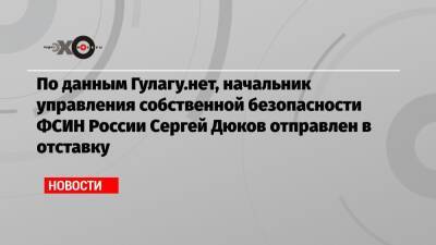 По данным Гулагу.нет, начальник управления собственной безопасности ФСИН России Сергей Дюков отправлен в отставку