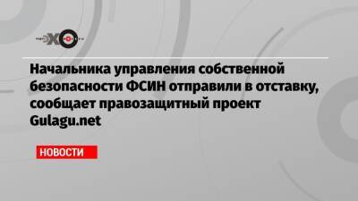 Начальника управления собственной безопасности ФСИН отправили в отставку, сообщает правозащитный проект Gulagu.net