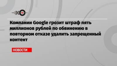 Компании Google грозит штраф пять миллионов рублей по обвинению в повторном отказе удалить запрещенный контент