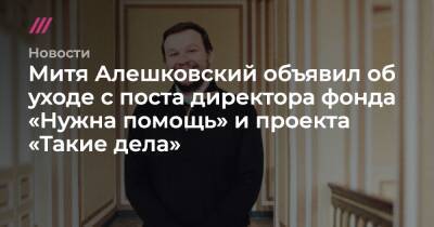 Митя Алешковский объявил об уходе с поста директора фонда «Нужна помощь» и проекта «Такие дела»
