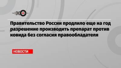 Правительство России продлило еще на год разрешение производить препарат против ковида без согласия правообладателя