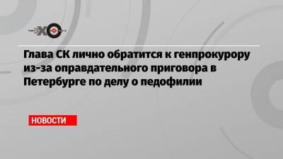 Глава СК лично обратится к генпрокурору из-за оправдательного приговора в Петербурге по делу о педофилии