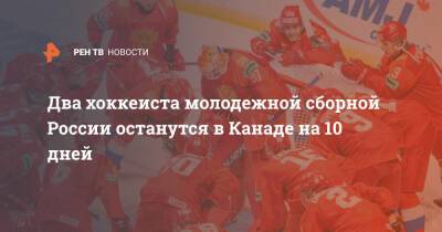 Два хоккеиста молодежной сборной России останутся в Канаде на 10 дней