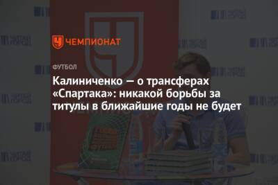 Калиниченко — о трансферах «Спартака»: никакой борьбы за титулы в ближайшие годы не будет