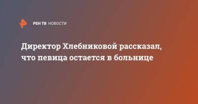 Директор Хлебниковой рассказал, что певица остается в больнице