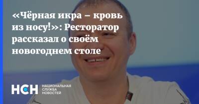 Михаил Гончаров - «Чёрная икра – кровь из носу!»: Ресторатор рассказал о своём новогоднем столе - nsn.fm