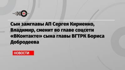 Сын замглавы АП Сергея Кириенко, Владимир, сменит во главе соцсети «ВКонтакте» сына главы ВГТРК Бориса Добродеева