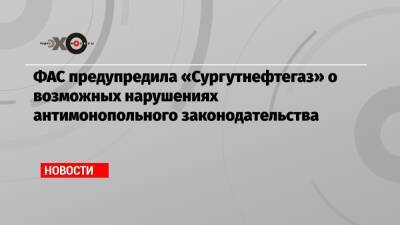 ФАС предупредила «Сургутнефтегаз» о возможных нарушениях антимонопольного законодательства