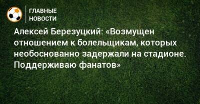 Алексей Березуцкий: «Возмущен отношением к болельщикам, которых необоснованно задержали на стадионе. Поддерживаю фанатов»