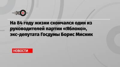 На 84 году жизни скончался один из руководителей партии «Яблоко», экс-депутата Госдумы Борис Мисник