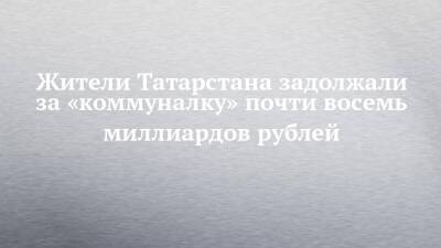 Жители Татарстана задолжали за «коммуналку» почти восемь миллиардов рублей