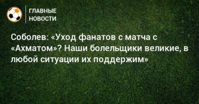 Соболев: «Уход фанатов с матча с «Ахматом»? Наши болельщики великие, в любой ситуации их поддержим»