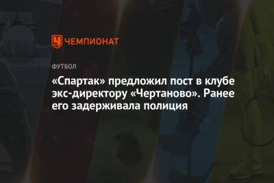 «Спартак» предложил пост в клубе экс-директору «Чертаново». Ранее его задерживала полиция