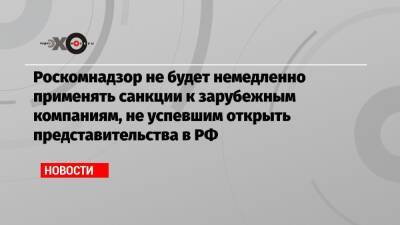 Роскомнадзор не будет немедленно применять санкции к зарубежным компаниям, не успевшим открыть представительства в РФ