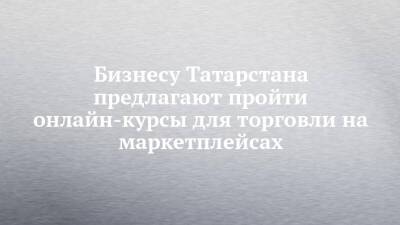 Бизнесу Татарстана предлагают пройти онлайн-курсы для торговли на маркетплейсах