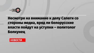 Несмотря на внимание к делу Сапеги со стороны медиа, вряд ли белорусские власти пойдут на уступки – политолог Болкунец