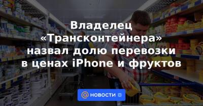 Владелец «Трансконтейнера» назвал долю перевозки в ценах iPhone и фруктов