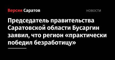 Председатель правительства Саратовской области Бусаргин заявил, что регион «практически победил безработицу»