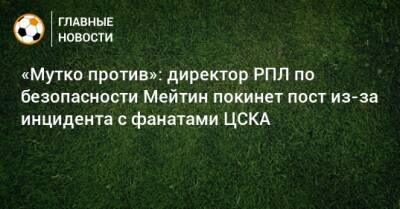 «Мутко против»: директор РПЛ по безопасности Мейтин покинет пост из-за инцидента с фанатами ЦСКА