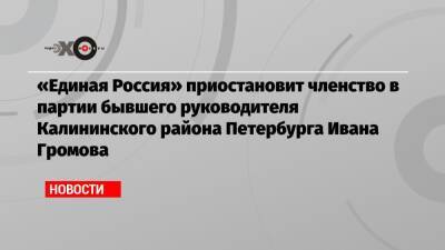 «Единая Россия» приостановит членство в партии бывшего руководителя Калининского района Петербурга Ивана Громова