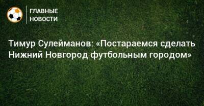 Тимур Сулейманов: «Постараемся сделать Нижний Новгород футбольным городом»