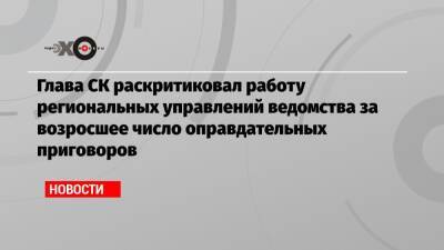 Глава СК раскритиковал работу региональных управлений ведомства за возросшее число оправдательных приговоров