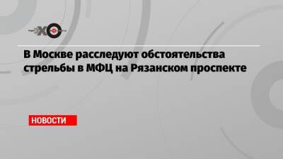 В Москве расследуют обстоятельства стрельбы в МФЦ на Рязанском проспекте