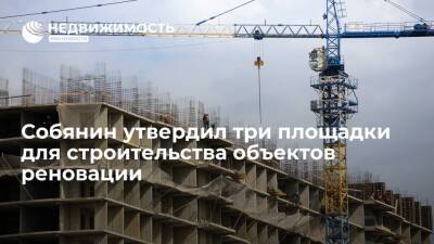 Собянин утвердил три площадки для строительства объектов реновации