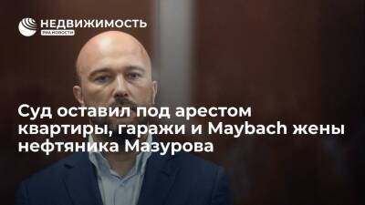 Суд оставил под арестом квартиры, гаражи и Maybach жены нефтяника Дмитрия Мазурова