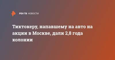 Константин Лакеев - Тиктокеру, напавшему на авто на акции в Москве, дали 2,8 года колонии - ren.tv - Москва