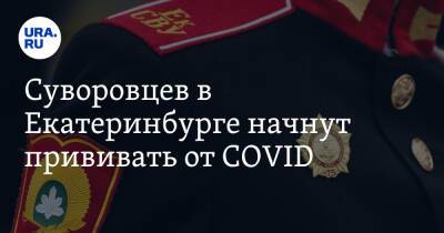 Суворовцев в Екатеринбурге начнут прививать от COVID. «Опасаемся, что будут принуждать»