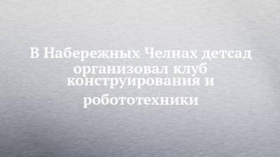 В Набережных Челнах детсад организовал клуб конструирования и робототехники