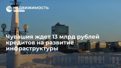 Чувашия ждет 13 млрд рублей кредитов на развитие инфраструктуры