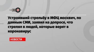 Устроивший стрельбу в МФЦ москвич, по данным СМИ, заявил на допросе, что стрелял в людей, которые верят в коронавирус