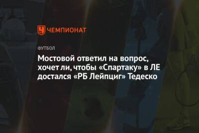 Мостовой ответил на вопрос, хочет ли, чтобы «Спартаку» в ЛЕ достался «РБ Лейпциг» Тедеско