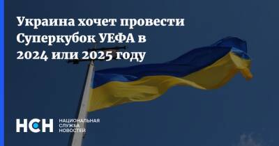 Украина хочет провести Суперкубок УЕФА в 2024 или 2025 году