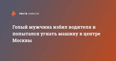 Голый мужчина избил водителя и попытался угнать машину в центре Москвы