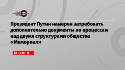 Президент Путин намерен затребовать дополнительно документы по процессам над двумя структурами общества «Мемориал»