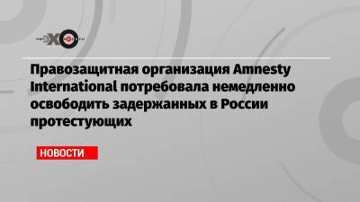 Правозащитная организация Amnesty International потребовала немедленно освободить задержанных в России протестующих