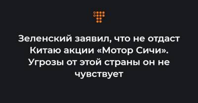 Зеленский заявил, что не отдаст Китаю акции «Мотор Сичи». Угрозы от этой страны он не чувствует