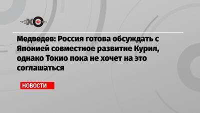 Медведев: Россия готова обсуждать с Японией совместное развитие Курил, однако Токио пока не хочет на это соглашаться
