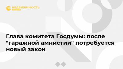 Глава комитета Госдумы: после "гаражной амнистии" потребуется новый закон