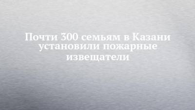Почти 300 семьям в Казани установили пожарные извещатели