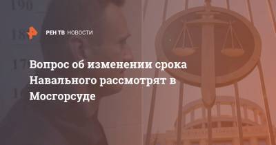 Вопрос об изменении срока Навального рассмотрят в Мосгорсуде
