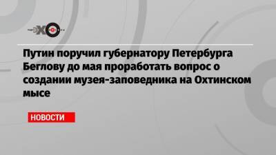 Путин поручил губернатору Петербурга Беглову до мая проработать вопрос о создании музея-заповедника на Охтинском мысе