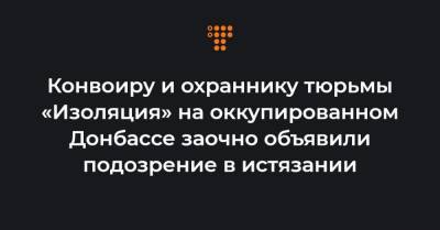 Конвоиру и охраннику тюрьмы «Изоляция» на оккупированном Донбассе заочно объявили подозрение в истязании